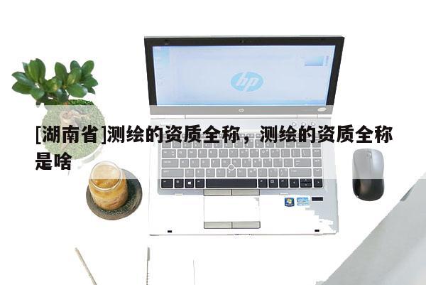 [湖南省]測繪的資質(zhì)全稱，測繪的資質(zhì)全稱是啥