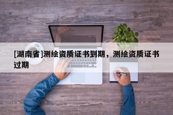 [湖南省]測繪資質(zhì)證書到期，測繪資質(zhì)證書過期