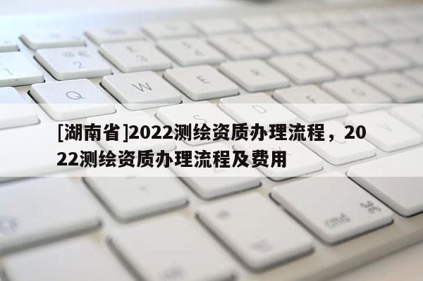 [湖南省]2022測繪資質辦理流程，2022測繪資質辦理流程及費用