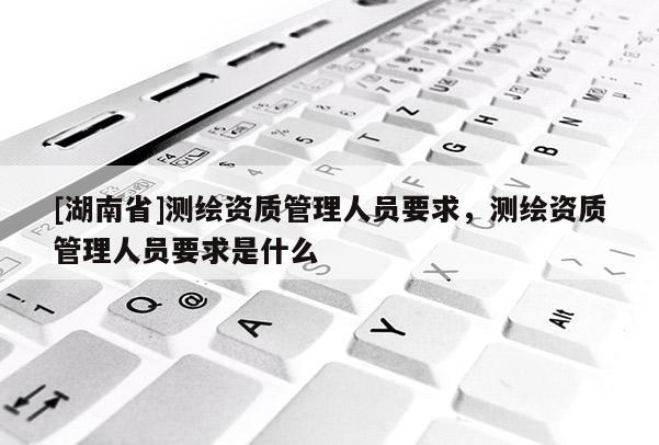 [湖南省]測繪資質管理人員要求，測繪資質管理人員要求是什么
