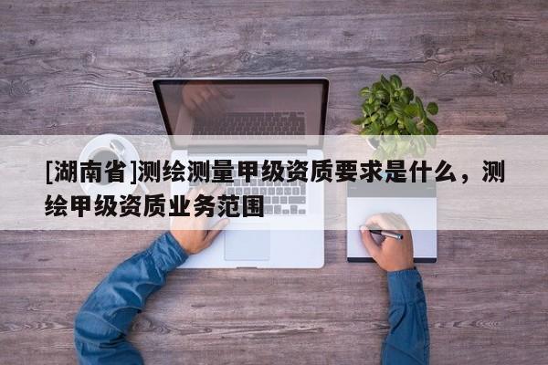 [湖南省]測繪測量甲級資質(zhì)要求是什么，測繪甲級資質(zhì)業(yè)務(wù)范圍