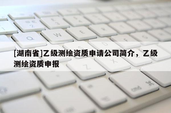 [湖南省]乙級(jí)測繪資質(zhì)申請公司簡介，乙級(jí)測繪資質(zhì)申報(bào)