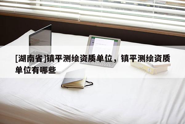 [湖南省]鎮(zhèn)平測繪資質(zhì)單位，鎮(zhèn)平測繪資質(zhì)單位有哪些