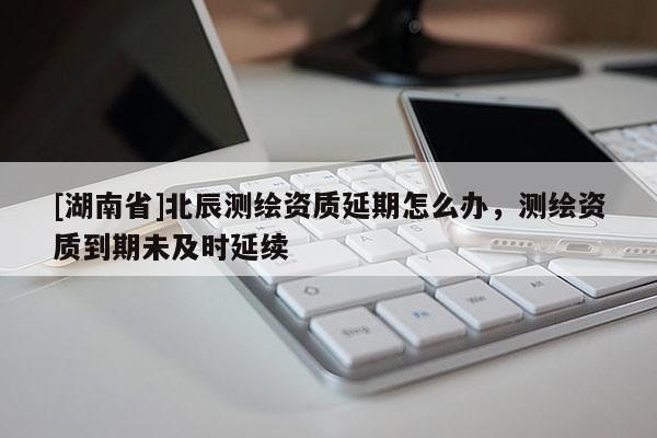 [湖南省]北辰測繪資質(zhì)延期怎么辦，測繪資質(zhì)到期未及時延續(xù)