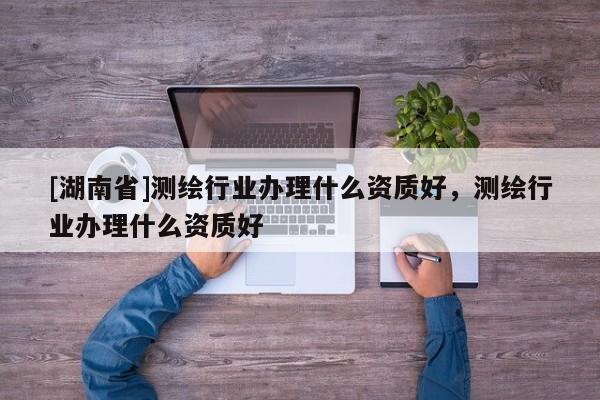 [湖南省]測繪行業(yè)辦理什么資質(zhì)好，測繪行業(yè)辦理什么資質(zhì)好