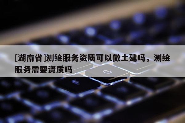 [湖南省]測繪服務(wù)資質(zhì)可以做土建嗎，測繪服務(wù)需要資質(zhì)嗎