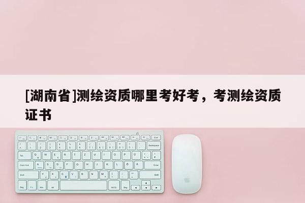 [湖南省]測繪資質哪里考好考，考測繪資質證書