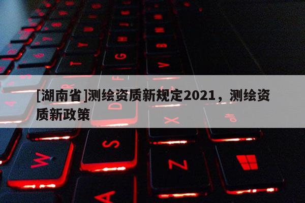 [湖南省]測繪資質(zhì)新規(guī)定2021，測繪資質(zhì)新政策