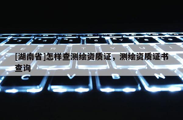 [湖南省]怎樣查測(cè)繪資質(zhì)證，測(cè)繪資質(zhì)證書(shū)查詢