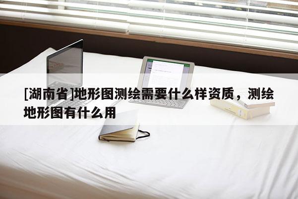 [湖南省]地形圖測繪需要什么樣資質(zhì)，測繪地形圖有什么用