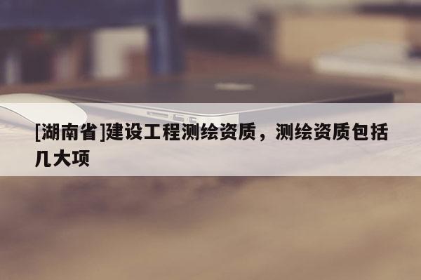 [湖南省]建設(shè)工程測(cè)繪資質(zhì)，測(cè)繪資質(zhì)包括幾大項(xiàng)