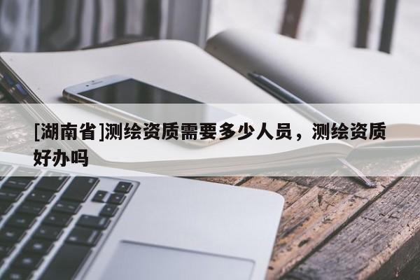 [湖南省]測(cè)繪資質(zhì)需要多少人員，測(cè)繪資質(zhì)好辦嗎