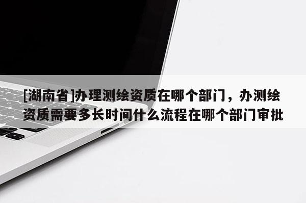 [湖南省]辦理測繪資質(zhì)在哪個部門，辦測繪資質(zhì)需要多長時間什么流程在哪個部門審批