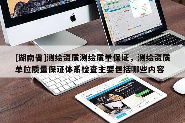 [湖南省]測(cè)繪資質(zhì)測(cè)繪質(zhì)量保證，測(cè)繪資質(zhì)單位質(zhì)量保證體系檢查主要包括哪些內(nèi)容