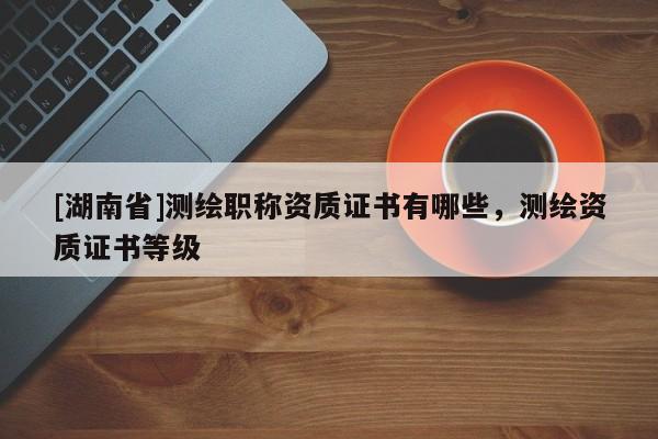 [湖南省]測(cè)繪職稱資質(zhì)證書有哪些，測(cè)繪資質(zhì)證書等級(jí)