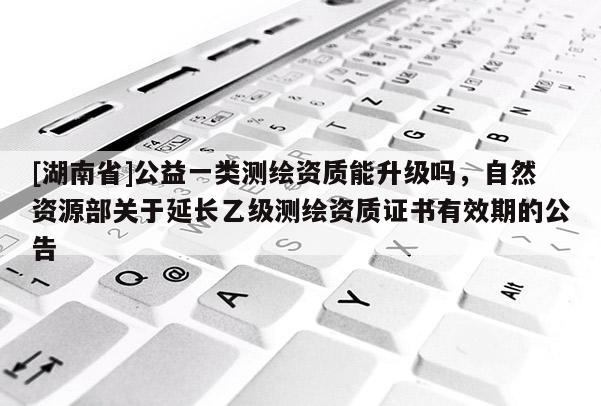 [湖南省]公益一類測繪資質(zhì)能升級(jí)嗎，自然資源部關(guān)于延長乙級(jí)測繪資質(zhì)證書有效期的公告