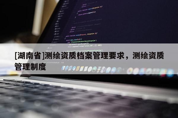 [湖南省]測(cè)繪資質(zhì)檔案管理要求，測(cè)繪資質(zhì)管理制度