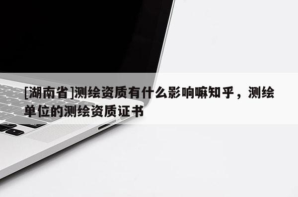 [湖南省]測繪資質(zhì)有什么影響嘛知乎，測繪單位的測繪資質(zhì)證書