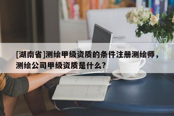 [湖南省]測(cè)繪甲級(jí)資質(zhì)的條件注冊(cè)測(cè)繪師，測(cè)繪公司甲級(jí)資質(zhì)是什么?