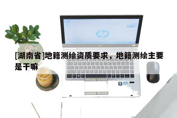 [湖南省]地籍測繪資質(zhì)要求，地籍測繪主要是干嘛