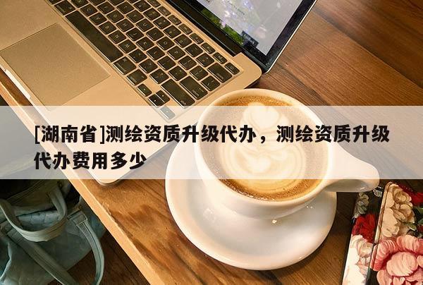 [湖南省]測繪資質(zhì)升級代辦，測繪資質(zhì)升級代辦費用多少