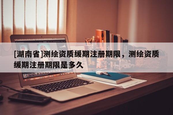 [湖南省]測繪資質(zhì)緩期注冊期限，測繪資質(zhì)緩期注冊期限是多久