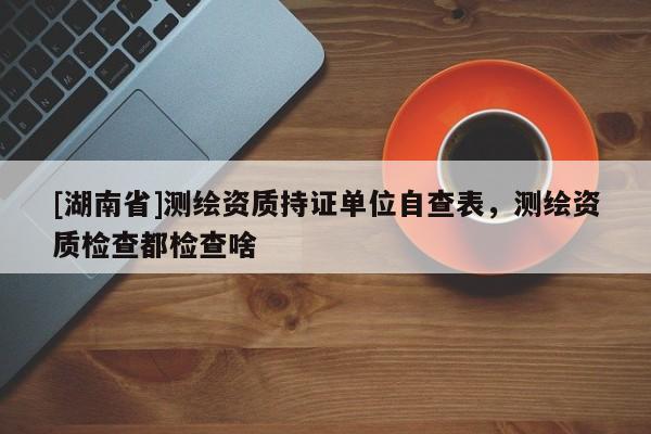 [湖南省]測繪資質(zhì)持證單位自查表，測繪資質(zhì)檢查都檢查啥
