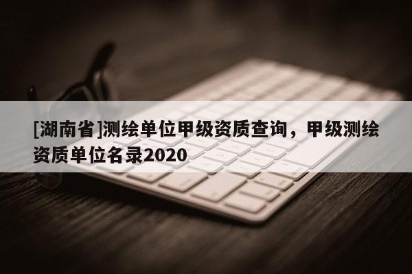 [湖南省]測(cè)繪單位甲級(jí)資質(zhì)查詢，甲級(jí)測(cè)繪資質(zhì)單位名錄2020