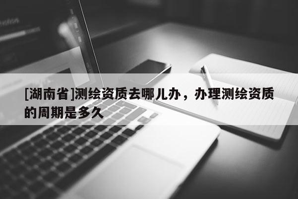 [湖南省]測繪資質(zhì)去哪兒辦，辦理測繪資質(zhì)的周期是多久