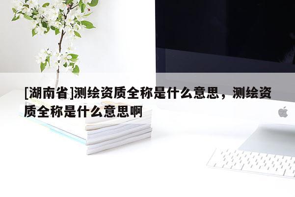 [湖南省]測繪資質(zhì)全稱是什么意思，測繪資質(zhì)全稱是什么意思啊