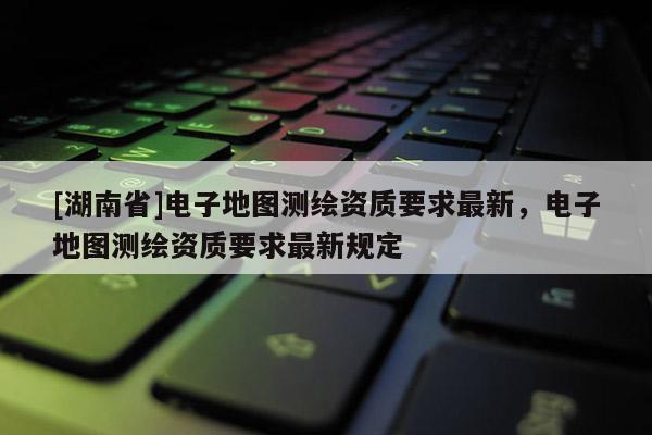 [湖南省]電子地圖測繪資質(zhì)要求最新，電子地圖測繪資質(zhì)要求最新規(guī)定