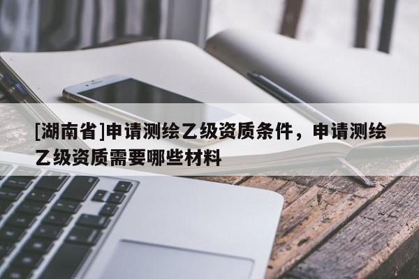 [湖南省]申請測繪乙級資質(zhì)條件，申請測繪乙級資質(zhì)需要哪些材料