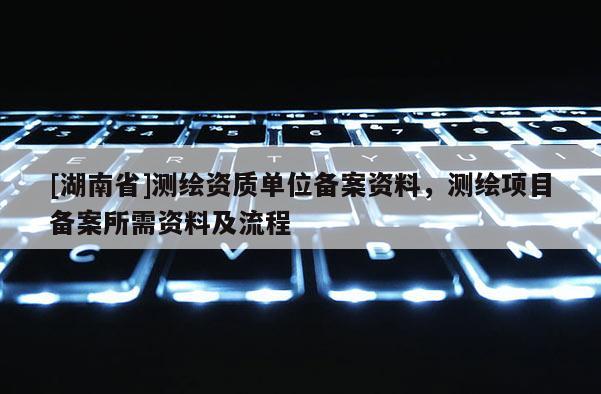 [湖南省]測繪資質(zhì)單位備案資料，測繪項目備案所需資料及流程