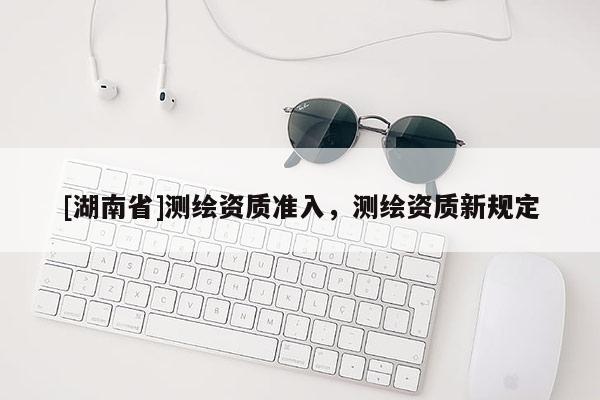 [湖南省]測繪資質(zhì)準(zhǔn)入，測繪資質(zhì)新規(guī)定