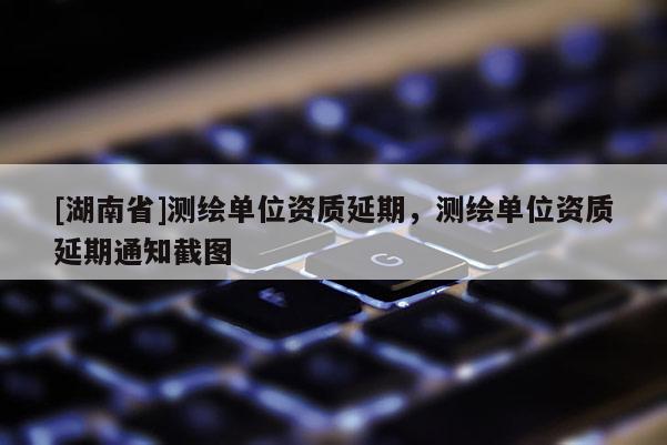 [湖南省]測(cè)繪單位資質(zhì)延期，測(cè)繪單位資質(zhì)延期通知截圖