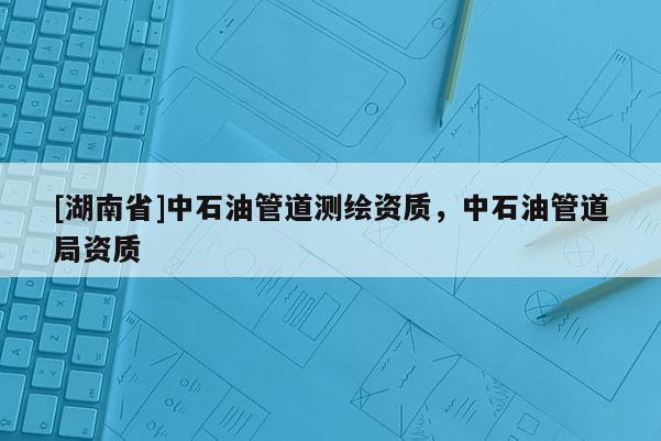 [湖南省]中石油管道測(cè)繪資質(zhì)，中石油管道局資質(zhì)