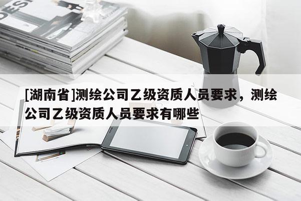 [湖南省]測繪公司乙級資質(zhì)人員要求，測繪公司乙級資質(zhì)人員要求有哪些