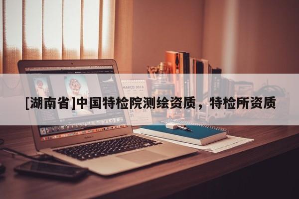 [湖南省]中國特檢院測(cè)繪資質(zhì)，特檢所資質(zhì)