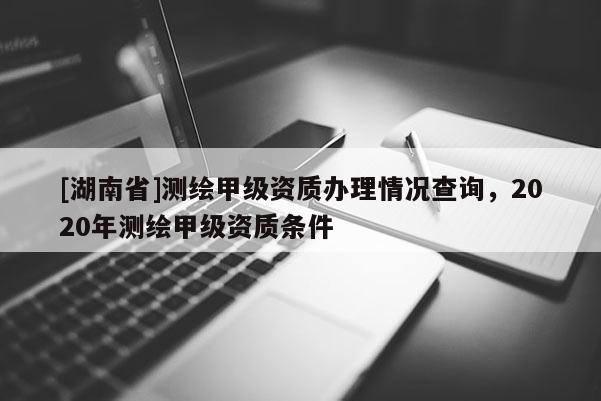 [湖南省]測(cè)繪甲級(jí)資質(zhì)辦理情況查詢(xún)，2020年測(cè)繪甲級(jí)資質(zhì)條件