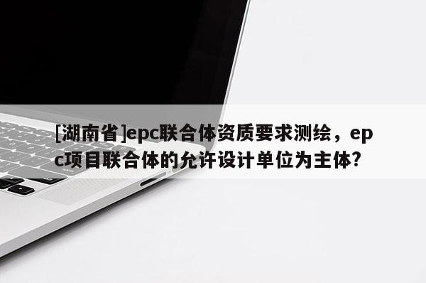 [湖南省]epc聯(lián)合體資質(zhì)要求測(cè)繪，epc項(xiàng)目聯(lián)合體的允許設(shè)計(jì)單位為主體?