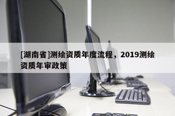 [湖南省]測繪資質年度流程，2019測繪資質年審政策