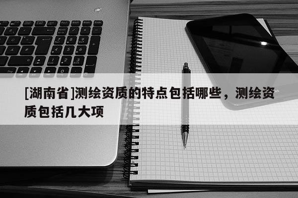 [湖南省]測繪資質(zhì)的特點(diǎn)包括哪些，測繪資質(zhì)包括幾大項(xiàng)