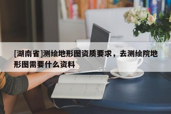 [湖南省]測(cè)繪地形圖資質(zhì)要求，去測(cè)繪院地形圖需要什么資料