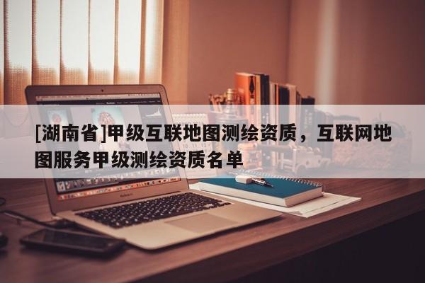 [湖南省]甲級(jí)互聯(lián)地圖測(cè)繪資質(zhì)，互聯(lián)網(wǎng)地圖服務(wù)甲級(jí)測(cè)繪資質(zhì)名單