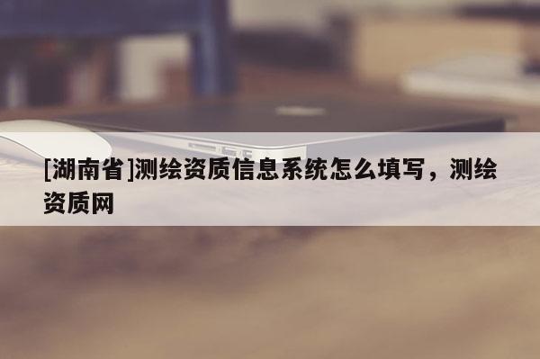[湖南省]測(cè)繪資質(zhì)信息系統(tǒng)怎么填寫(xiě)，測(cè)繪資質(zhì)網(wǎng)