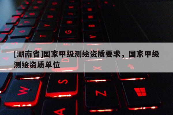 [湖南省]國家甲級測繪資質(zhì)要求，國家甲級測繪資質(zhì)單位