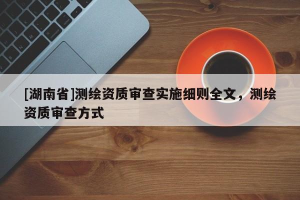 [湖南省]測繪資質(zhì)審查實施細則全文，測繪資質(zhì)審查方式