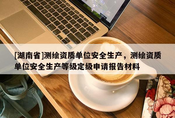 [湖南省]測繪資質(zhì)單位安全生產(chǎn)，測繪資質(zhì)單位安全生產(chǎn)等級定級申請報告材料