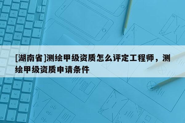 [湖南省]測繪甲級資質(zhì)怎么評定工程師，測繪甲級資質(zhì)申請條件