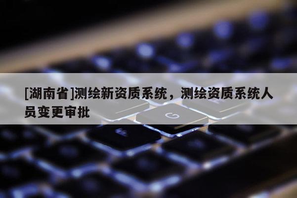 [湖南省]測繪新資質系統(tǒng)，測繪資質系統(tǒng)人員變更審批